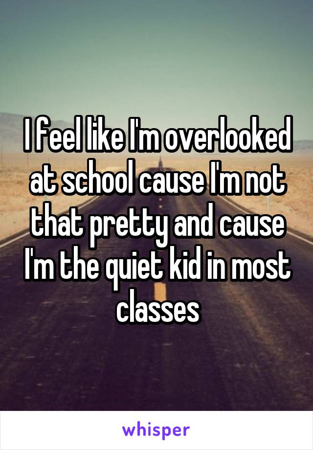 I feel like I'm overlooked at school cause I'm not that pretty and cause I'm the quiet kid in most classes