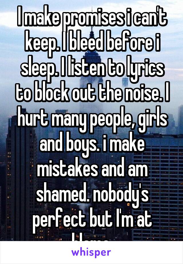 I make promises i can't keep. I bleed before i sleep. I listen to lyrics to block out the noise. I hurt many people, girls and boys. i make mistakes and am shamed. nobody's perfect but I'm at blame.