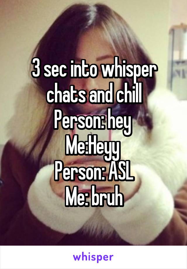 3 sec into whisper chats and chill
Person: hey 
Me:Heyy 
Person: ASL
Me: bruh