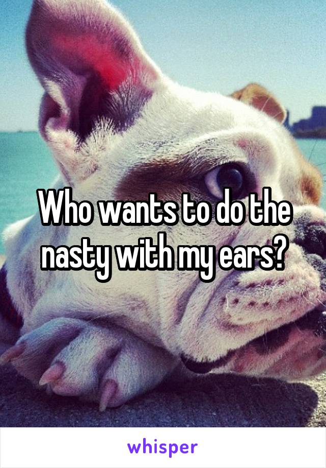 Who wants to do the nasty with my ears?