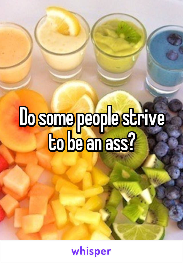 Do some people strive to be an ass?