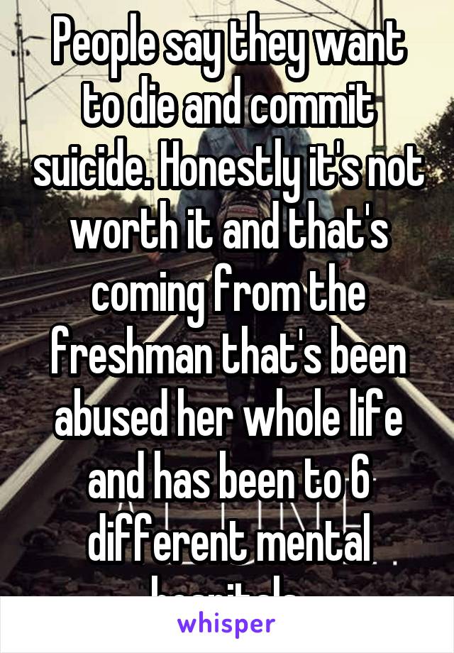 People say they want to die and commit suicide. Honestly it's not worth it and that's coming from the freshman that's been abused her whole life and has been to 6 different mental hospitals.