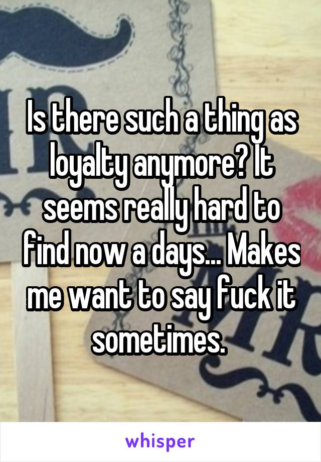 Is there such a thing as loyalty anymore? It seems really hard to find now a days... Makes me want to say fuck it sometimes. 