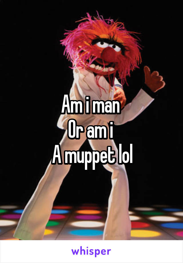 Am i man 
Or am i 
A muppet lol