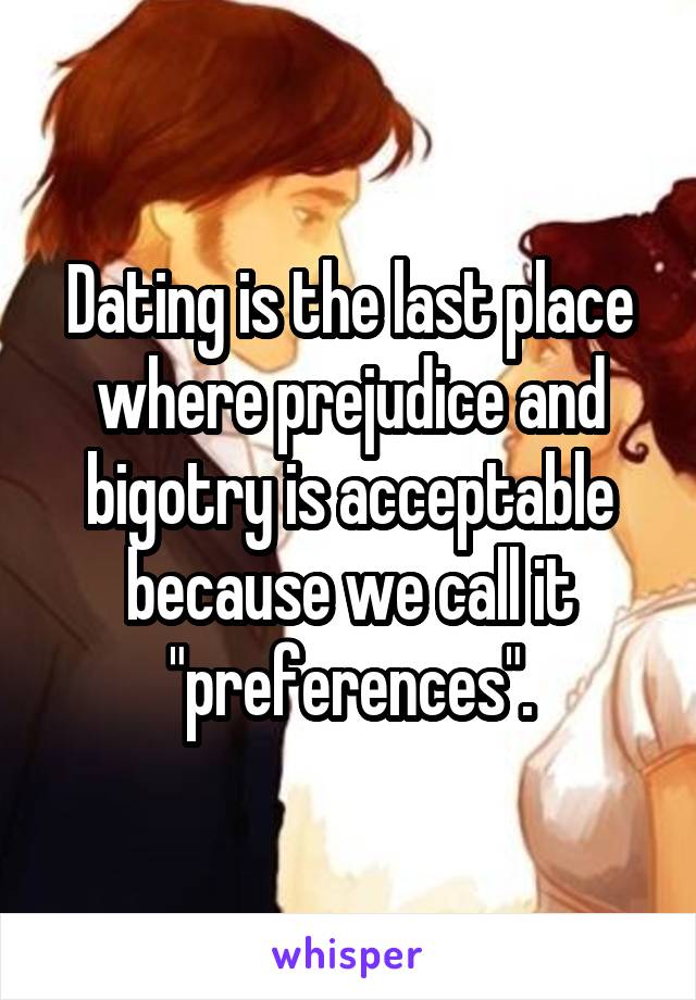 Dating is the last place where prejudice and bigotry is acceptable because we call it "preferences".