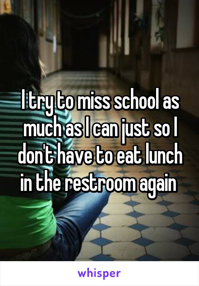 I try to miss school as much as I can just so I don't have to eat lunch in the restroom again 