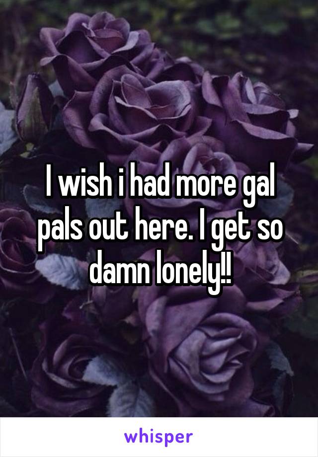 I wish i had more gal pals out here. I get so damn lonely!!