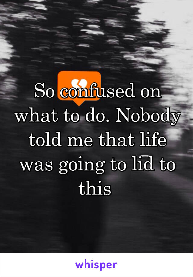 So confused on what to do. Nobody told me that life was going to lid to this 