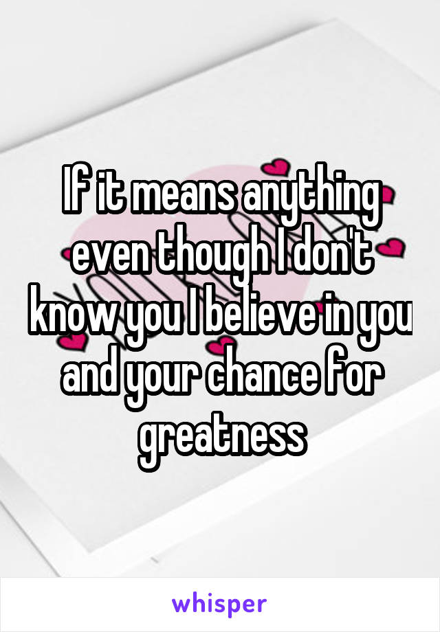 If it means anything even though I don't know you I believe in you and your chance for greatness