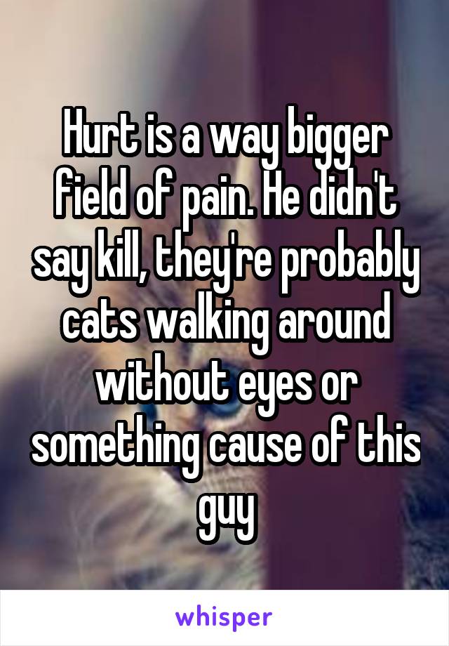 Hurt is a way bigger field of pain. He didn't say kill, they're probably cats walking around without eyes or something cause of this guy