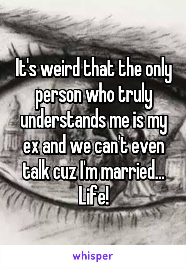 It's weird that the only person who truly understands me is my ex and we can't even talk cuz I'm married... Life!