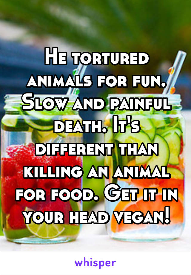 He tortured animals for fun. Slow and painful death. It's different than killing an animal for food. Get it in your head vegan!