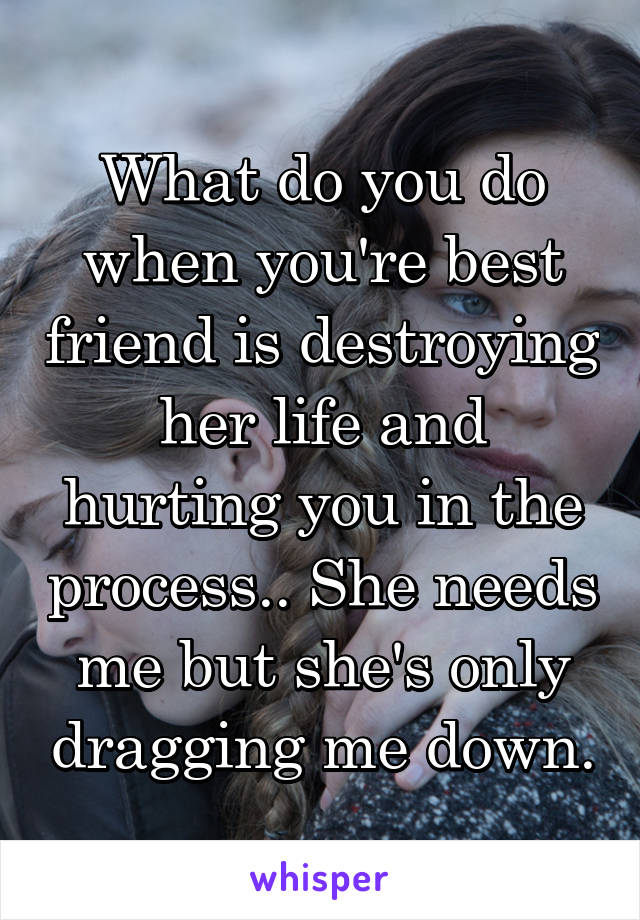 What do you do when you're best friend is destroying her life and hurting you in the process.. She needs me but she's only dragging me down.