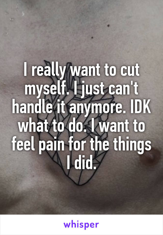 I really want to cut myself. I just can't handle it anymore. IDK what to do. I want to feel pain for the things I did.