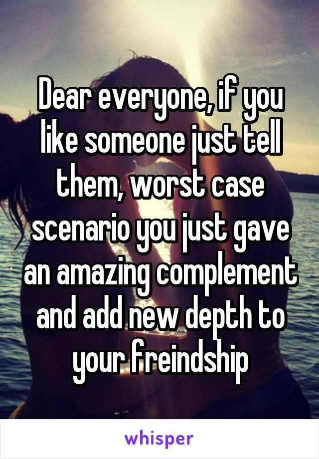 Dear everyone, if you like someone just tell them, worst case scenario you just gave an amazing complement and add new depth to your freindship