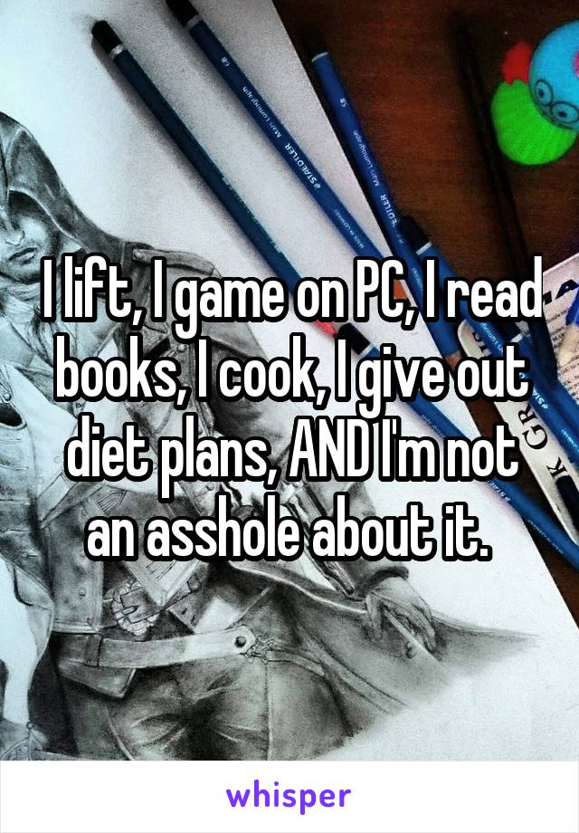 I lift, I game on PC, I read books, I cook, I give out diet plans, AND I'm not an asshole about it. 