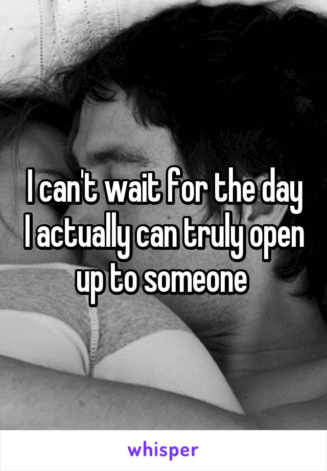 I can't wait for the day I actually can truly open up to someone 