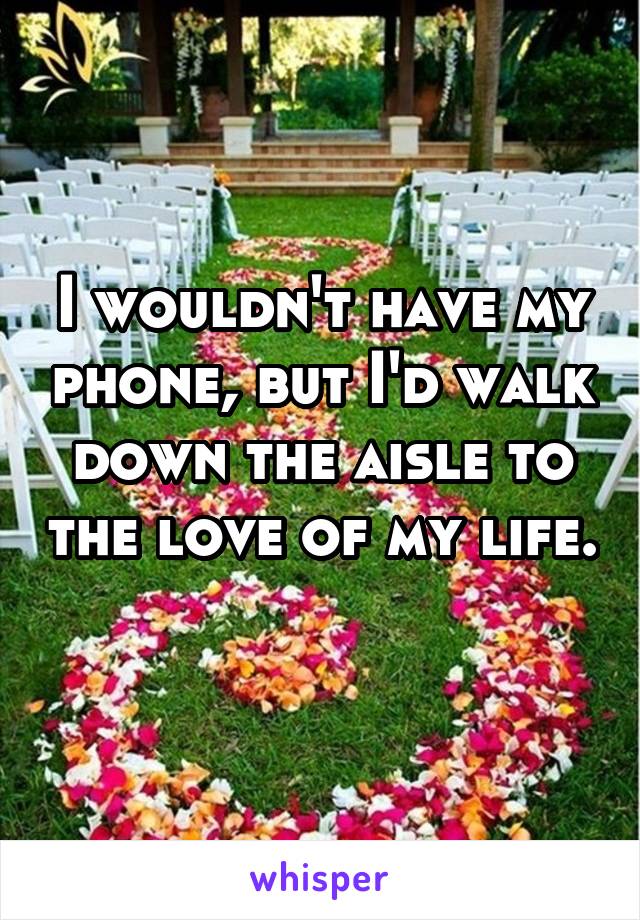 I wouldn't have my phone, but I'd walk down the aisle to the love of my life. 