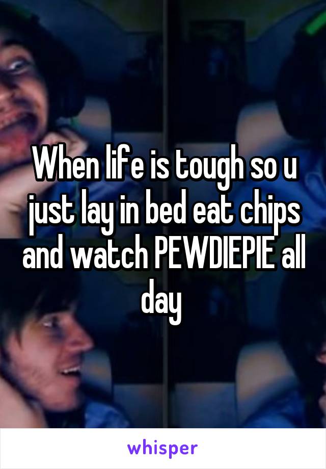 When life is tough so u just lay in bed eat chips and watch PEWDIEPIE all day 