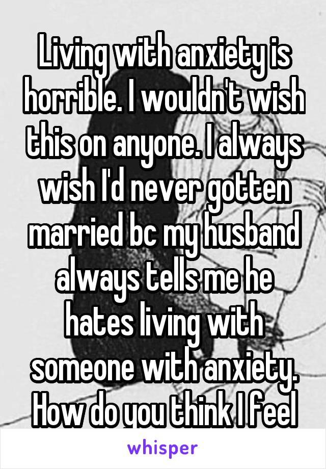 Living with anxiety is horrible. I wouldn't wish this on anyone. I always wish I'd never gotten married bc my husband always tells me he hates living with someone with anxiety. How do you think I feel