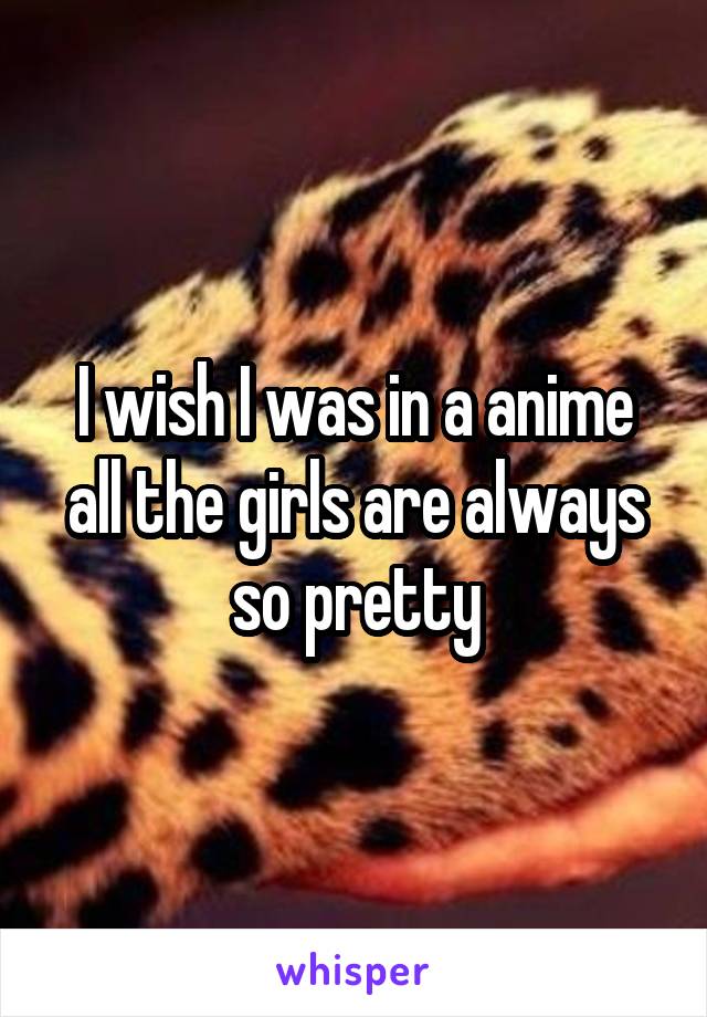 I wish I was in a anime all the girls are always so pretty