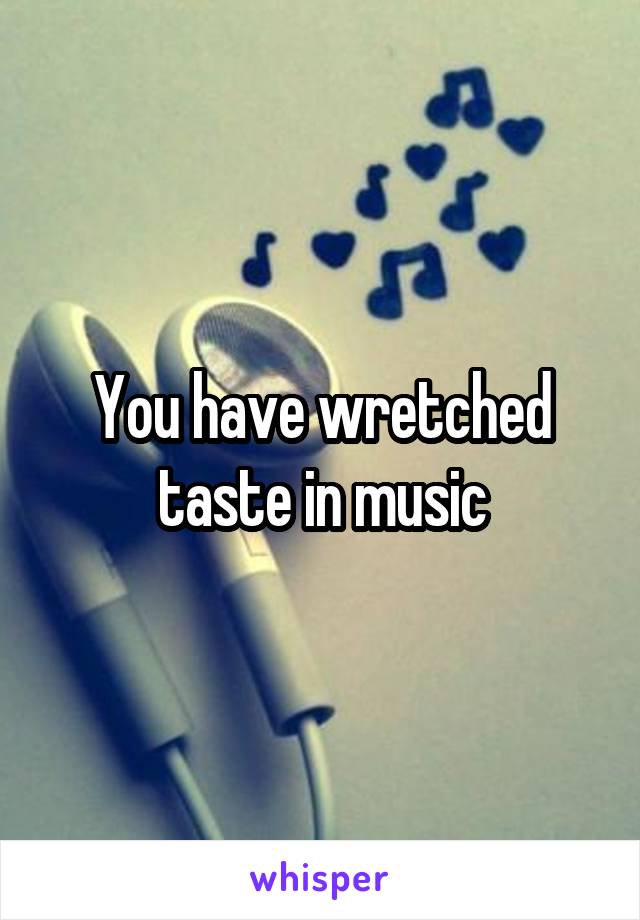 You have wretched taste in music