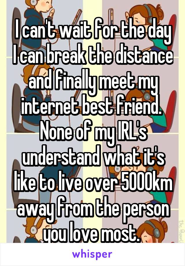 I can't wait for the day I can break the distance and finally meet my internet best friend. 
None of my IRL's understand what it's like to live over 5000km away from the person you love most. 