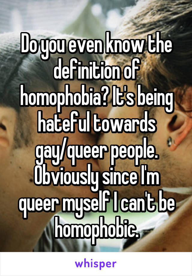 Do you even know the definition of homophobia? It's being hateful towards gay/queer people. Obviously since I'm queer myself I can't be homophobic.