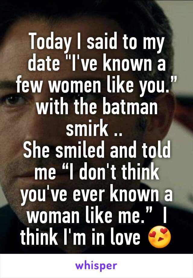 Today I said to my date "I've known a few women like you.” with the batman smirk .. 
She smiled and told me “I don't think you've ever known a woman like me.”  I think I'm in love 😍