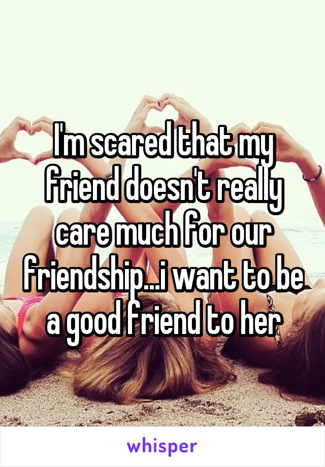 I'm scared that my friend doesn't really care much for our friendship...i want to be a good friend to her