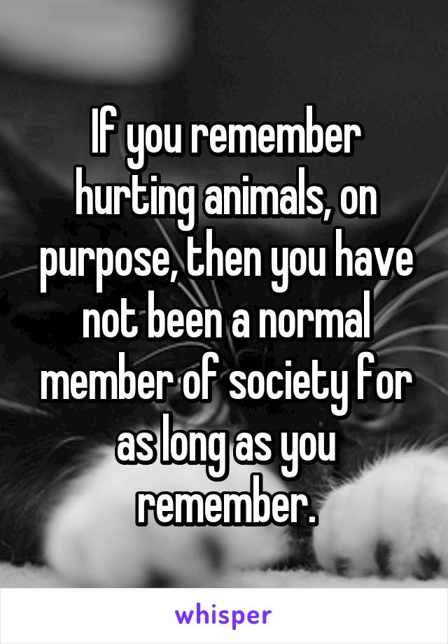 If you remember hurting animals, on purpose, then you have not been a normal member of society for as long as you remember.