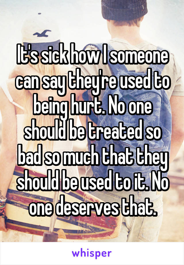 It's sick how I someone can say they're used to being hurt. No one should be treated so bad so much that they should be used to it. No one deserves that.