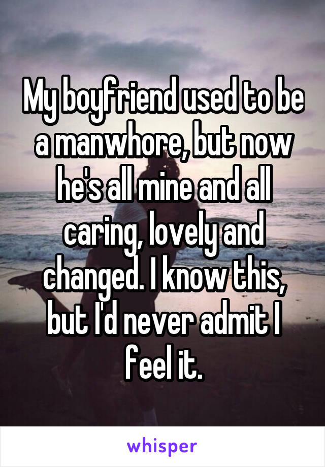 My boyfriend used to be a manwhore, but now he's all mine and all caring, lovely and changed. I know this, but I'd never admit I feel it.