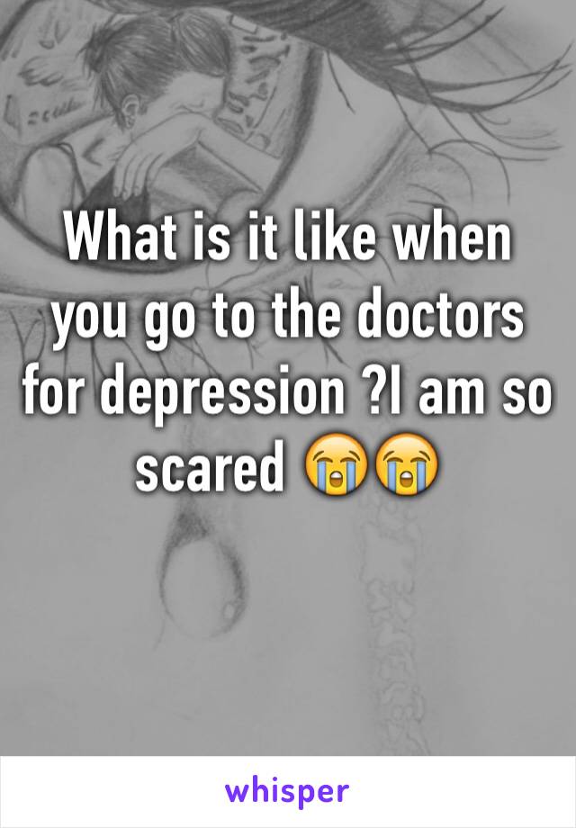 What is it like when you go to the doctors for depression ?I am so scared 😭😭

