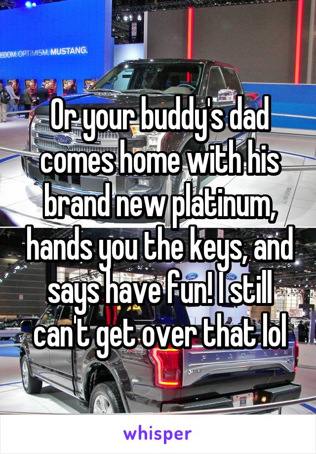 Or your buddy's dad comes home with his brand new platinum, hands you the keys, and says have fun! I still can't get over that lol