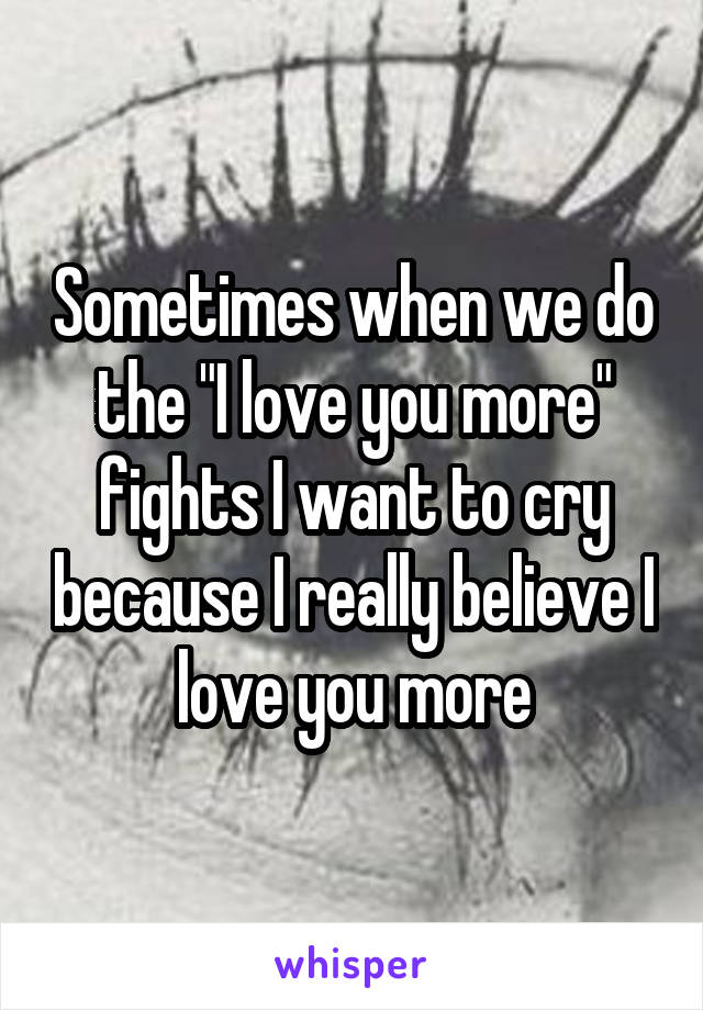 Sometimes when we do the "I love you more" fights I want to cry because I really believe I love you more