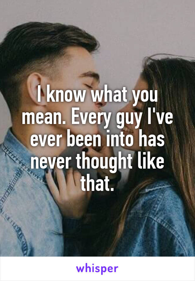 I know what you mean. Every guy I've ever been into has never thought like that.