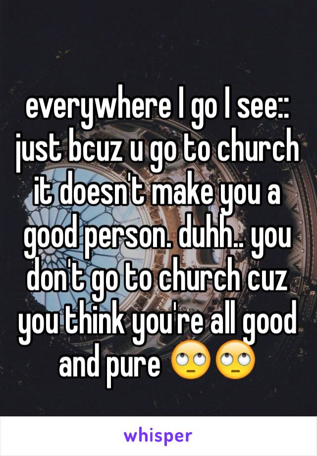 everywhere I go I see:: just bcuz u go to church it doesn't make you a good person. duhh.. you don't go to church cuz you think you're all good and pure 🙄🙄