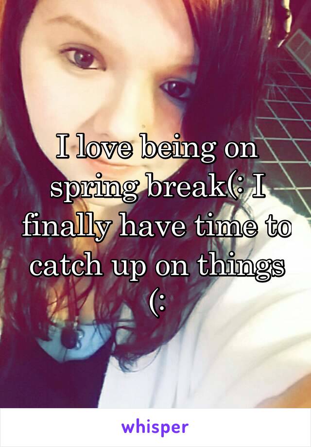 I love being on spring break(: I finally have time to catch up on things (: