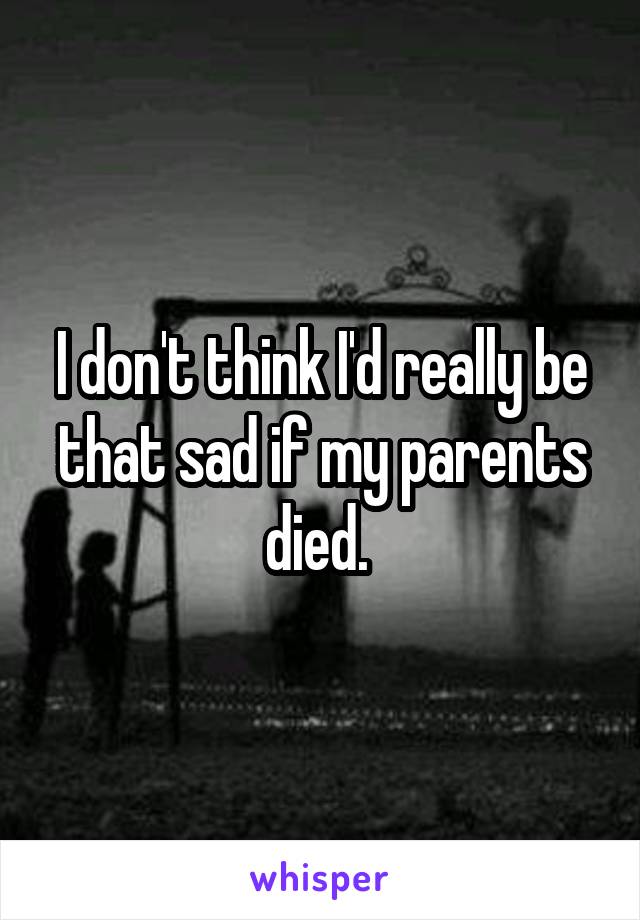 I don't think I'd really be that sad if my parents died. 