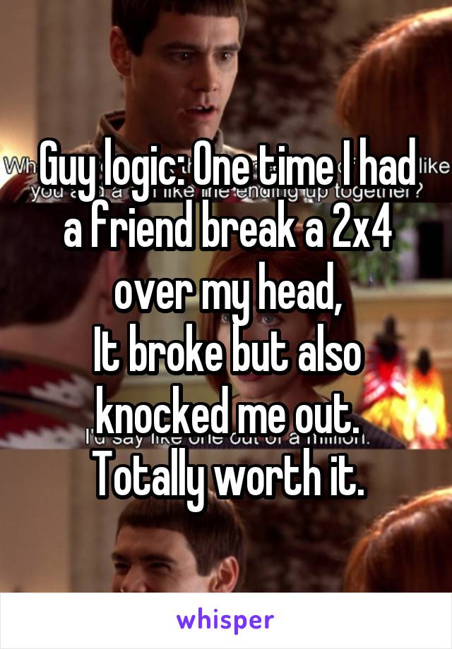 Guy logic: One time I had a friend break a 2x4 over my head,
It broke but also knocked me out.
Totally worth it.