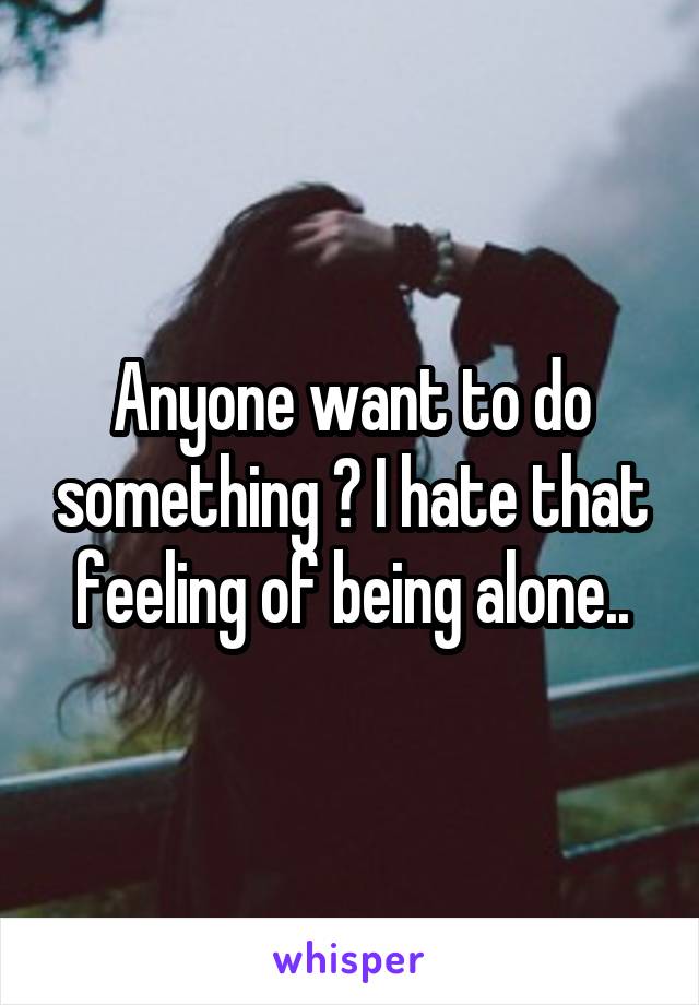 Anyone want to do something ? I hate that feeling of being alone..