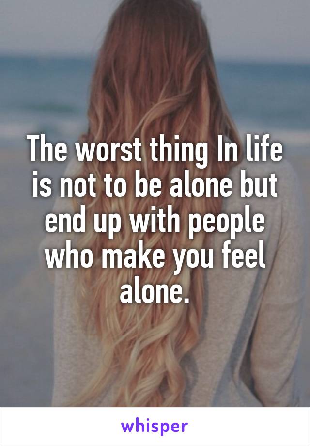 The worst thing In life is not to be alone but end up with people who make you feel alone.