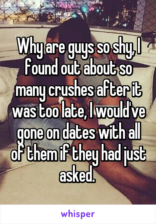 Why are guys so shy, I found out about so many crushes after it was too late, I would've gone on dates with all of them if they had just asked. 