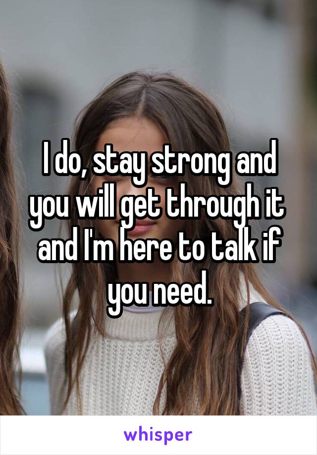 I do, stay strong and you will get through it  and I'm here to talk if you need.