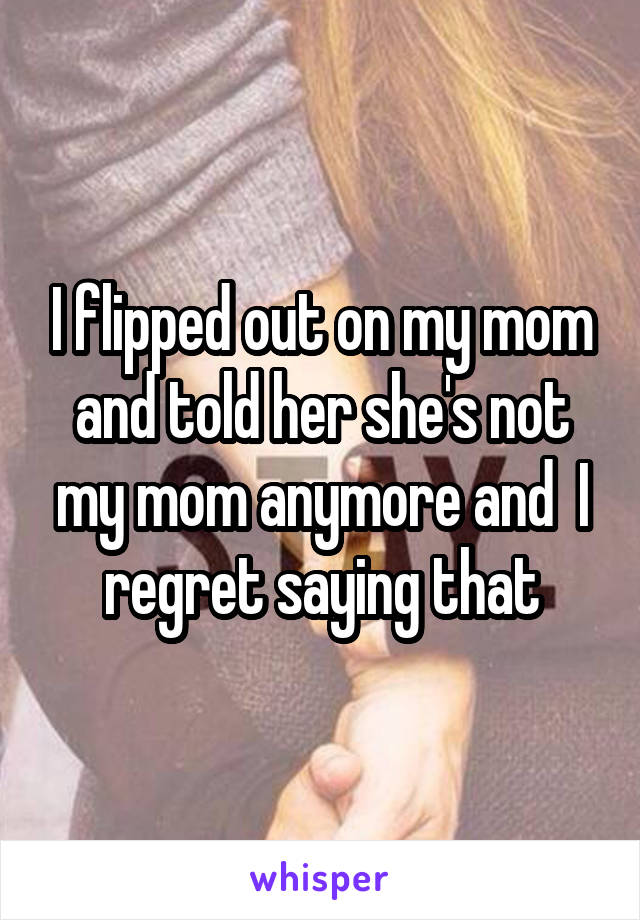 I flipped out on my mom and told her she's not my mom anymore and  I regret saying that