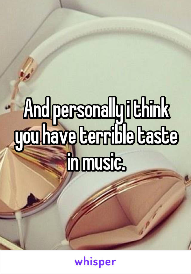 And personally i think you have terrible taste in music.