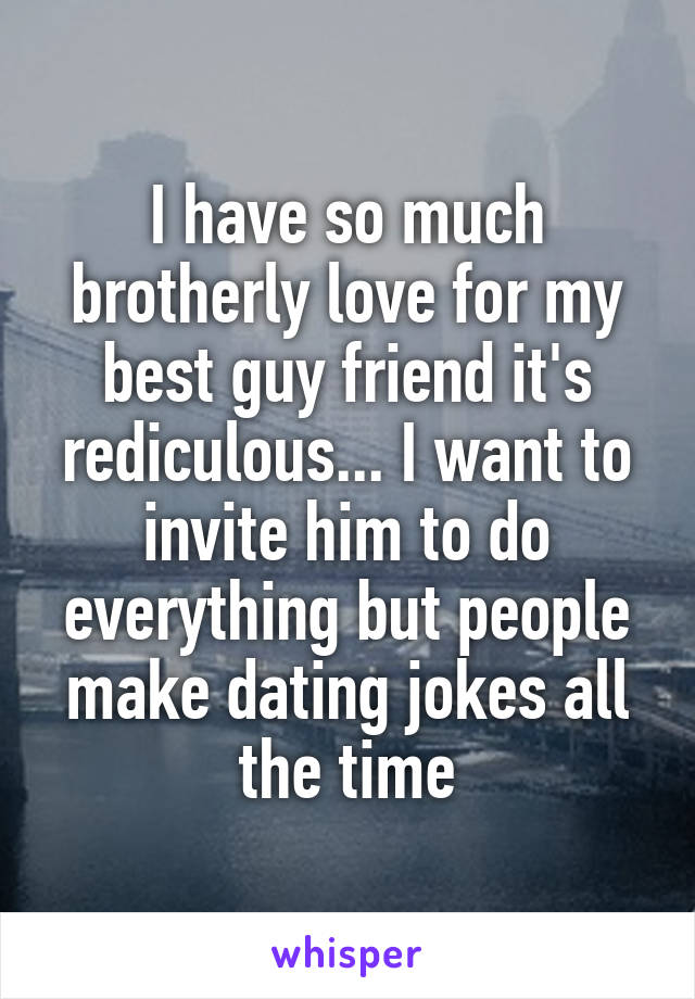 I have so much brotherly love for my best guy friend it's rediculous... I want to invite him to do everything but people make dating jokes all the time