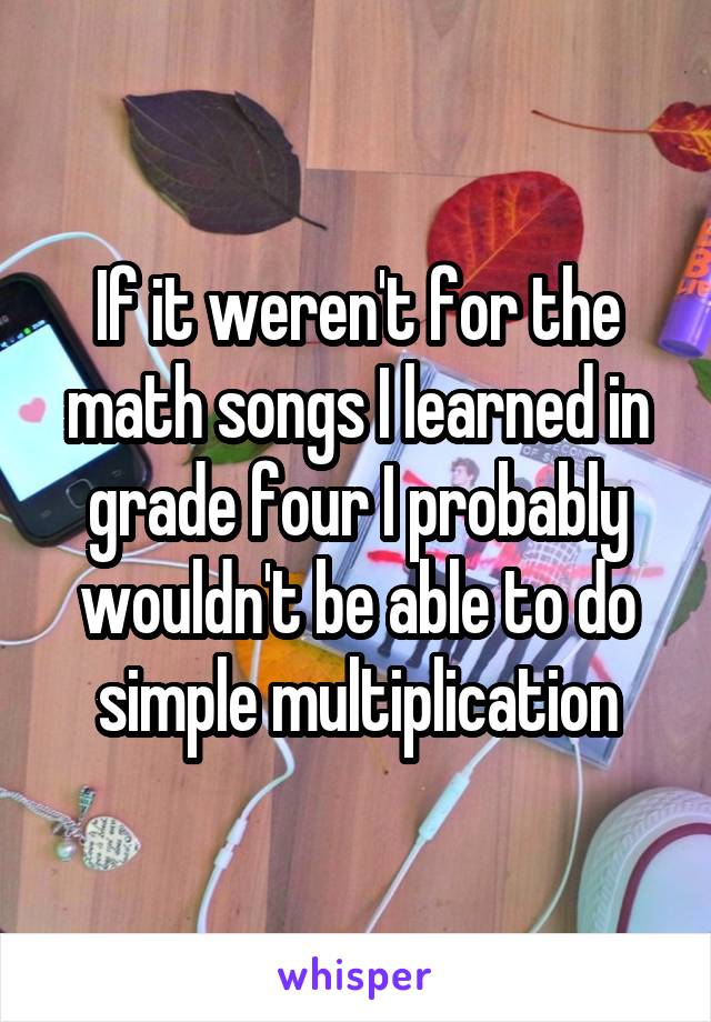 If it weren't for the math songs I learned in grade four I probably wouldn't be able to do simple multiplication