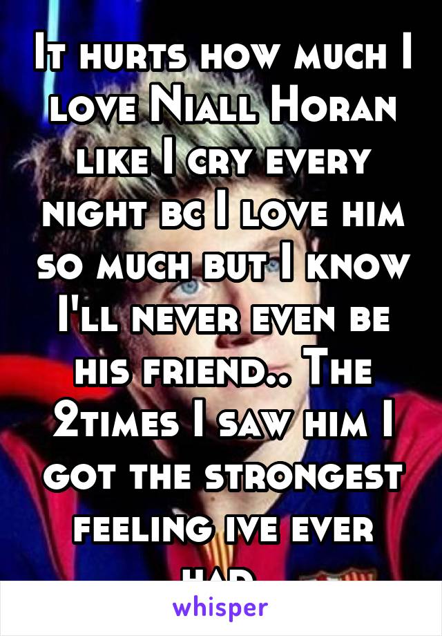 It hurts how much I love Niall Horan like I cry every night bc I love him so much but I know I'll never even be his friend.. The 2times I saw him I got the strongest feeling ive ever had 